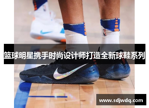 篮球明星携手时尚设计师打造全新球鞋系列