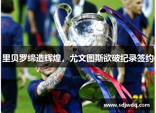 里贝罗缔造辉煌，尤文图斯欲破纪录签约